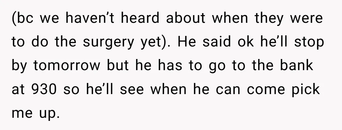 (bc we haven’t heard about when they were to do the surgery yet). He said ok he’ll stop by tomorrow but he has to go to the bank at 930...