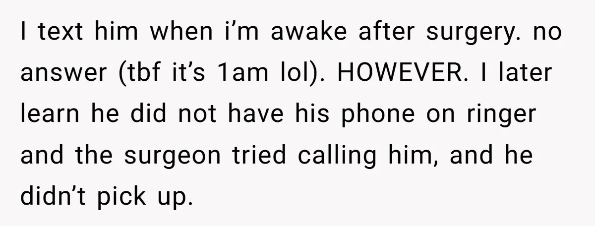 I text him when i’m awake after surgery. no answer (tbf it’s 1am lol). HOWEVER. I later learn he did not have his phone on ringer and the surgeon tried...