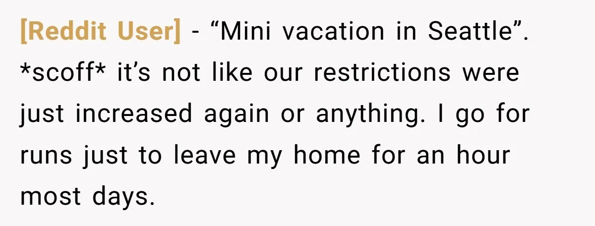 [Reddit User] − “Mini vacation in Seattle”. *scoff* it’s not like our restrictions were just increased again or anything. I go for runs just to leave my home for an...