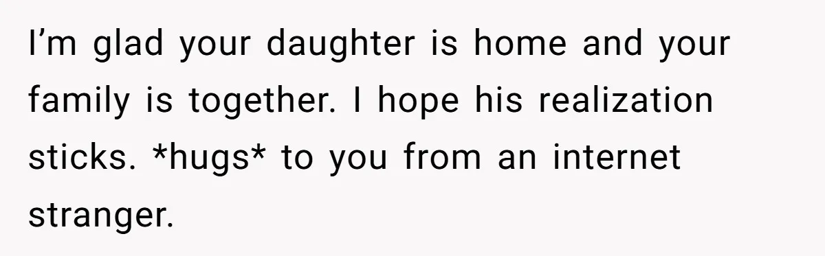 I’m glad your daughter is home and your family is together. I hope his realization sticks. *hugs* to you from an internet stranger.