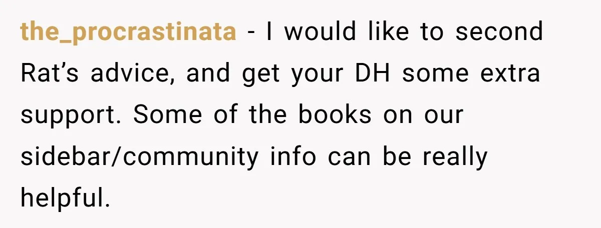 the_procrastinata − I would like to second Rat’s advice, and get your DH some extra support. Some of the books on our sidebar/community info can be really helpful.