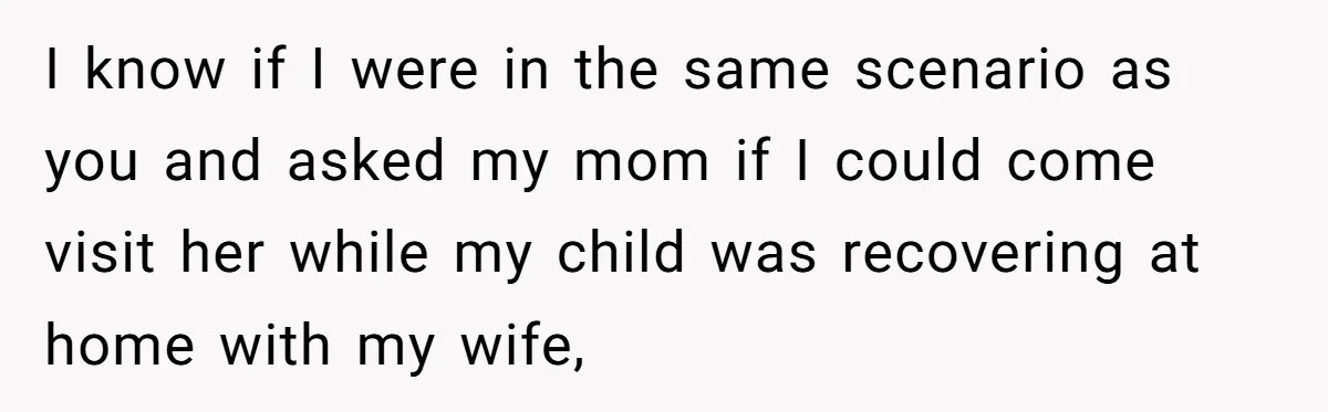 I know if I were in the same scenario as you and asked my mom if I could come visit her while my child was recovering at home with my...
