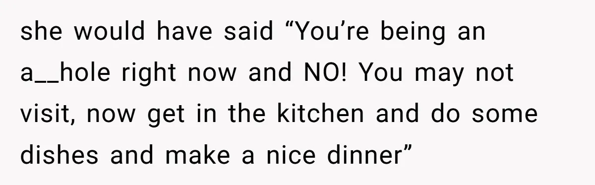 she would have said “You’re being an a__hole right now and NO! You may not visit, now get in the kitchen and do some dishes and make a nice dinner”