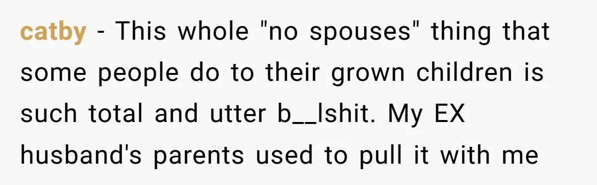catby − This whole "no spouses" thing that some people do to their grown children is such total and utter b__lshit. My EX husband's parents used to pull it with...