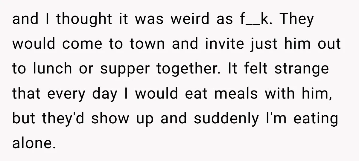 and I thought it was weird as f__k. They would come to town and invite just him out to lunch or supper together. It felt strange that every day I...