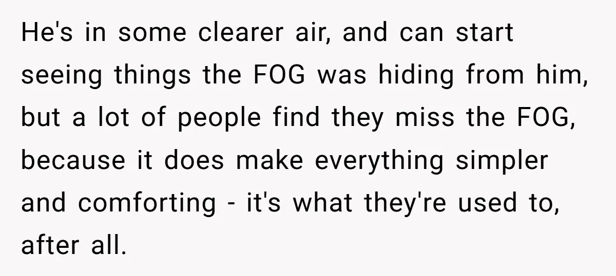 He's in some clearer air, and can start seeing things the FOG was hiding from him, but a lot of people find they miss the FOG, because it does make...