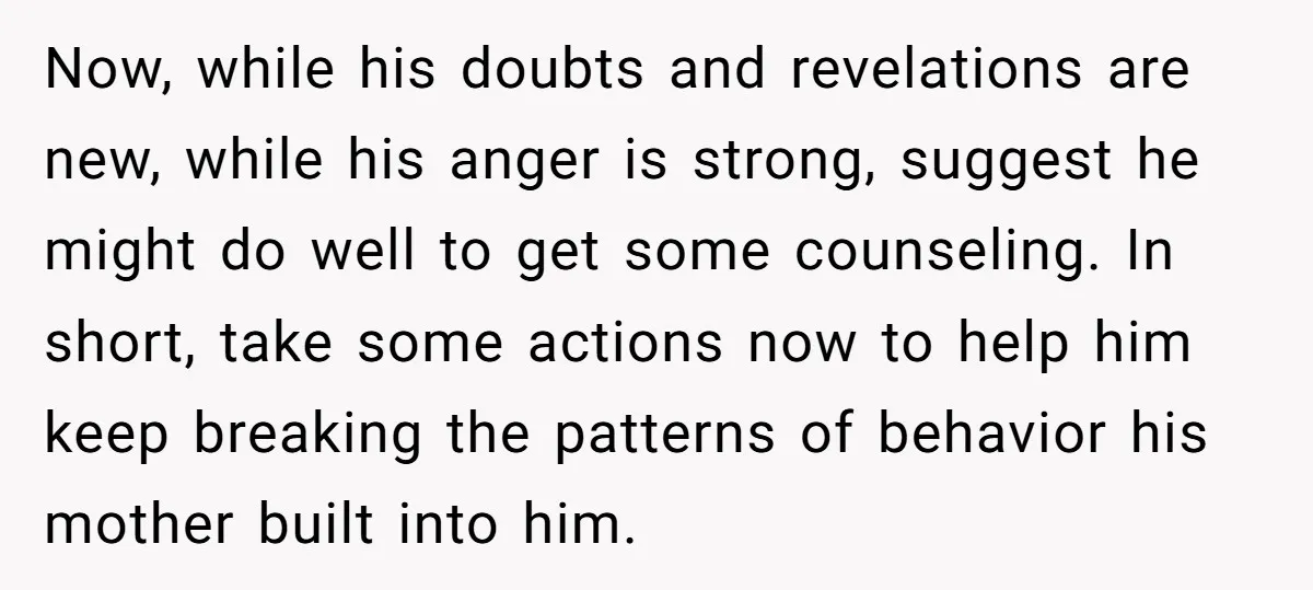 Now, while his doubts and revelations are new, while his anger is strong, suggest he might do well to get some counseling. In short, take some actions now to help...