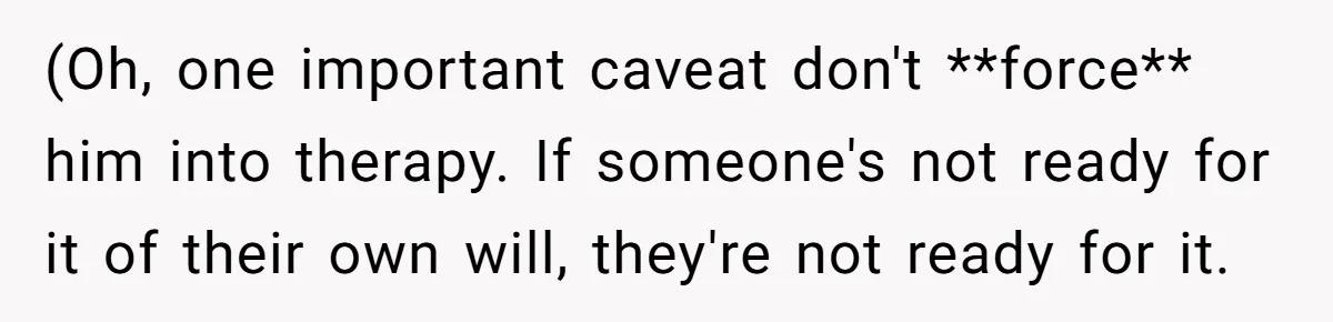 (Oh, one important caveat don't **force** him into therapy. If someone's not ready for it of their own will, they're not ready for it.