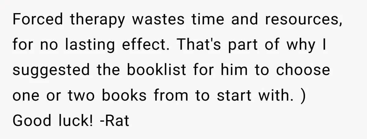 Forced therapy wastes time and resources, for no lasting effect. That's part of why I suggested the booklist for him to choose one or two books from to start with....