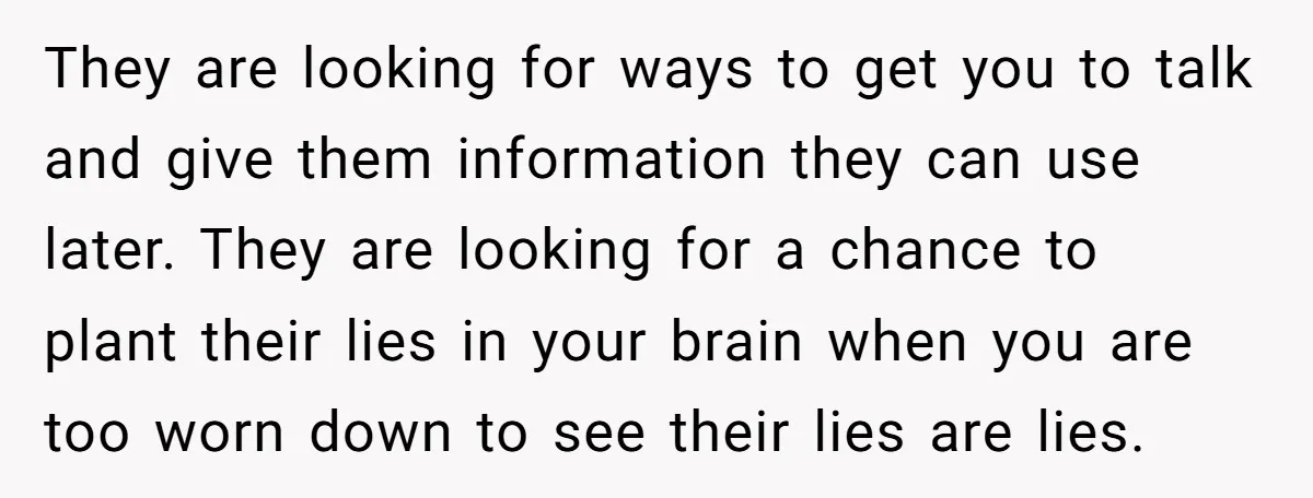 They are looking for ways to get you to talk and give them information they can use later. They are looking for a chance to plant their lies in your...