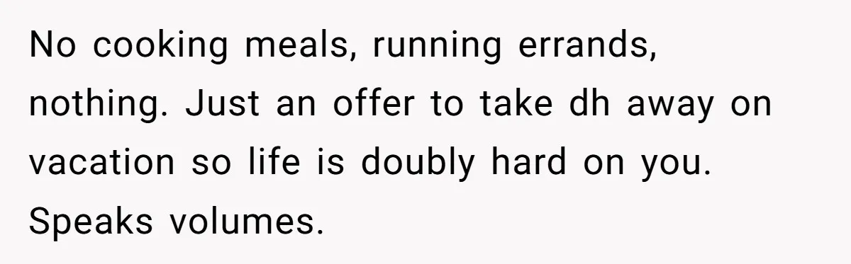 No cooking meals, running errands, nothing. Just an offer to take dh away on vacation so life is doubly hard on you. Speaks volumes.
