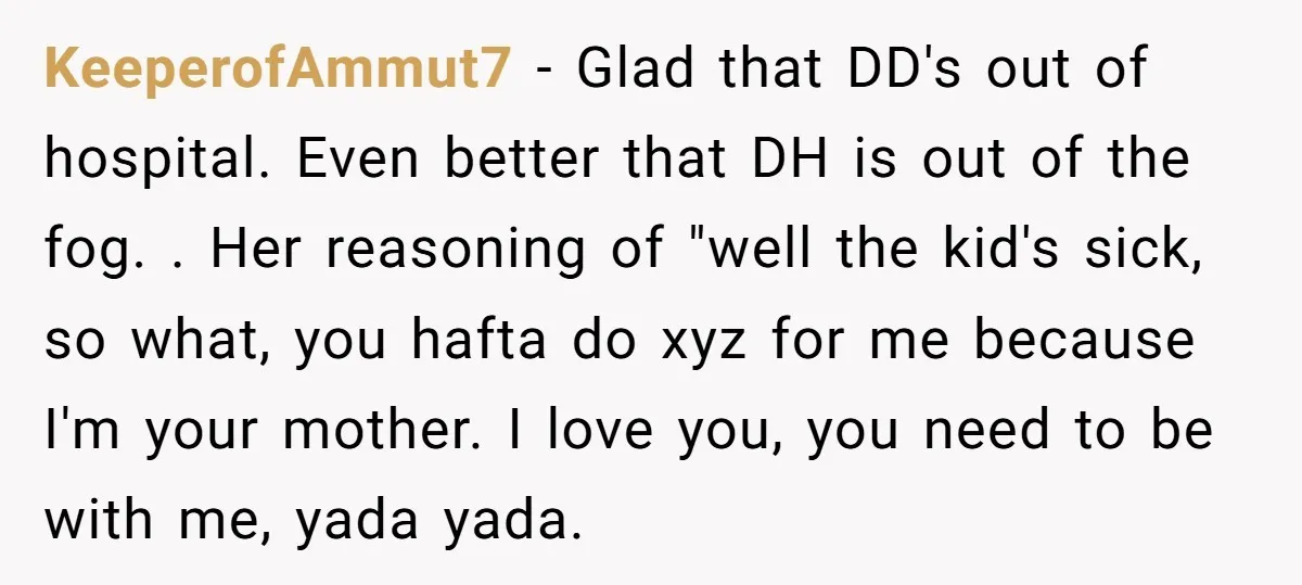 KeeperofAmmut7 − Glad that DD's out of hospital. Even better that DH is out of the fog. . Her reasoning of "well the kid's sick, so what, you hafta do...