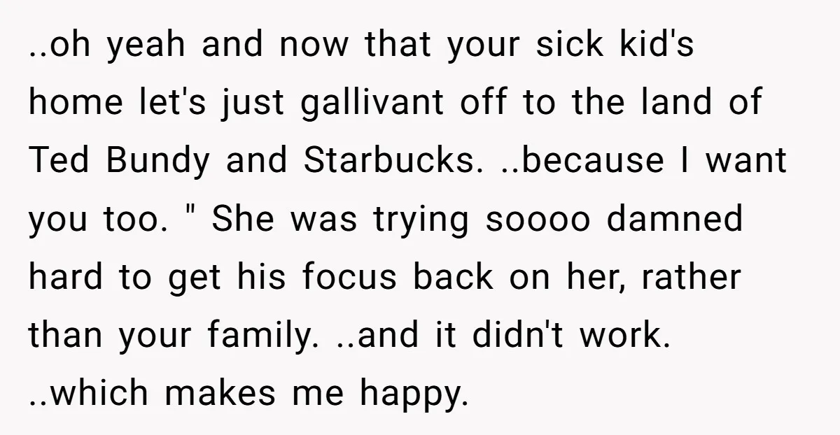 ..oh yeah and now that your sick kid's home let's just gallivant off to the land of Ted Bundy and Starbucks. ..because I want you too. " She was trying...