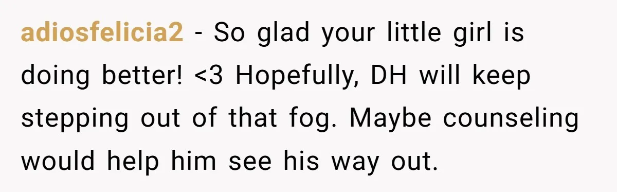 adiosfelicia2 − So glad your little girl is doing better! <3 Hopefully, DH will keep stepping out of that fog. Maybe counseling would help him see his way out.