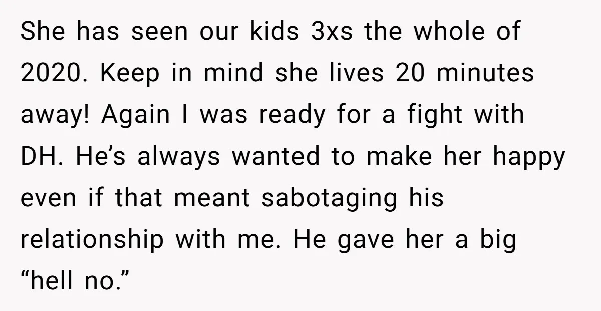 She has seen our kids 3xs the whole of 2020. Keep in mind she lives 20 minutes away! Again I was ready for a fight with DH. He’s always wanted...
