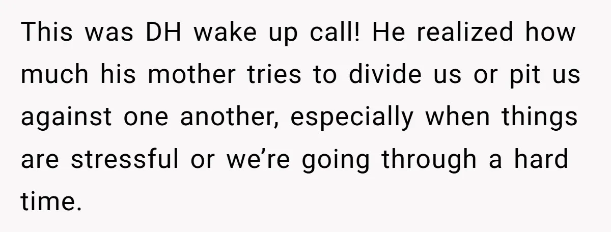This was DH wake up call! He realized how much his mother tries to divide us or pit us against one another, especially when things are stressful or we’re going...