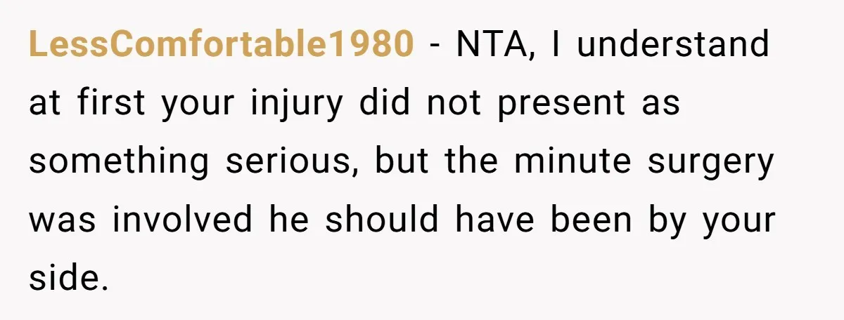 LessComfortable1980 − NTA, I understand at first your injury did not present as something serious, but the minute surgery was involved he should have been by your side.