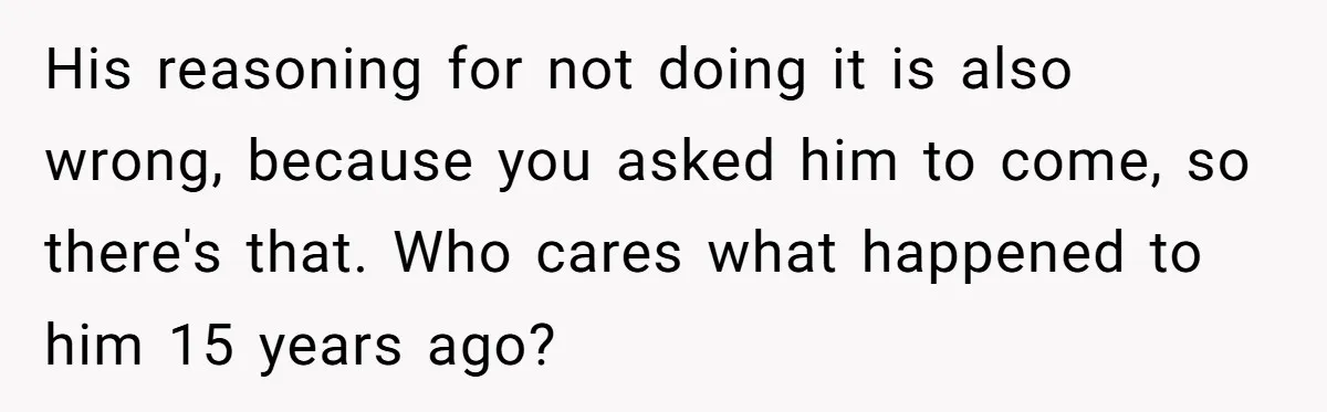 His reasoning for not doing it is also wrong, because you asked him to come, so there's that. Who cares what happened to him 15 years ago?
