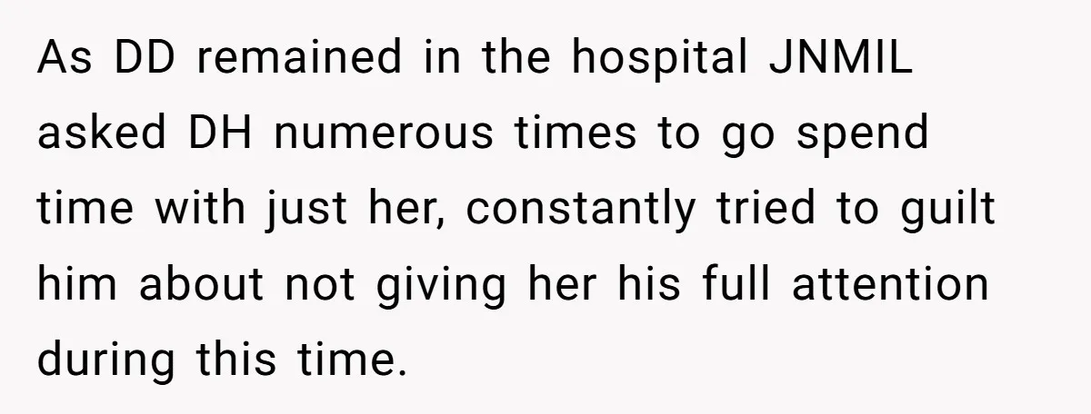 As DD remained in the hospital JNMIL asked DH numerous times to go spend time with just her, constantly tried to guilt him about not giving her his full attention...