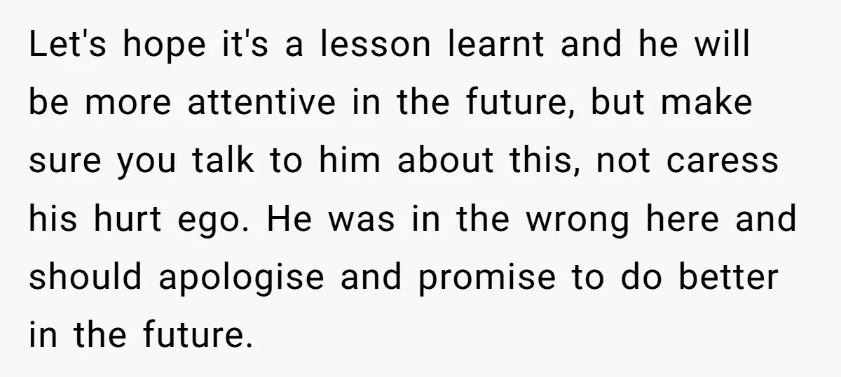 Let's hope it's a lesson learnt and he will be more attentive in the future, but make sure you talk to him about this, not caress his hurt ego. He...