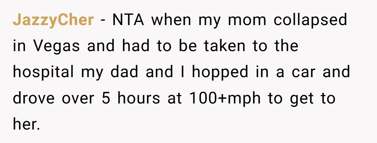 JazzyCher − NTA when my mom collapsed in Vegas and had to be taken to the hospital my dad and I hopped in a car and drove over 5 hours...