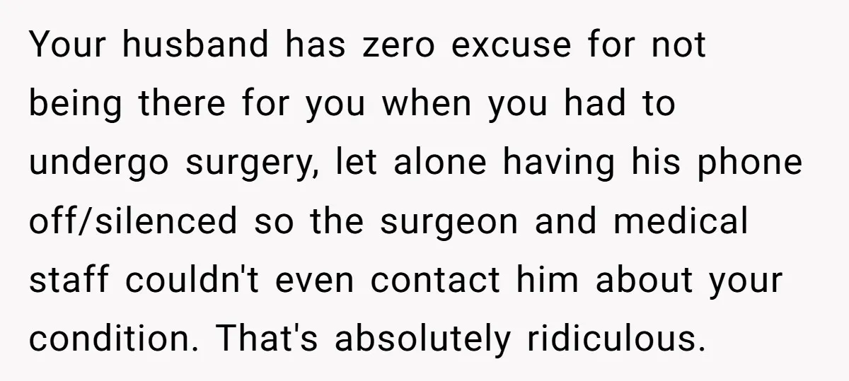 Your husband has zero excuse for not being there for you when you had to undergo surgery, let alone having his phone off/silenced so the surgeon and medical staff couldn't...
