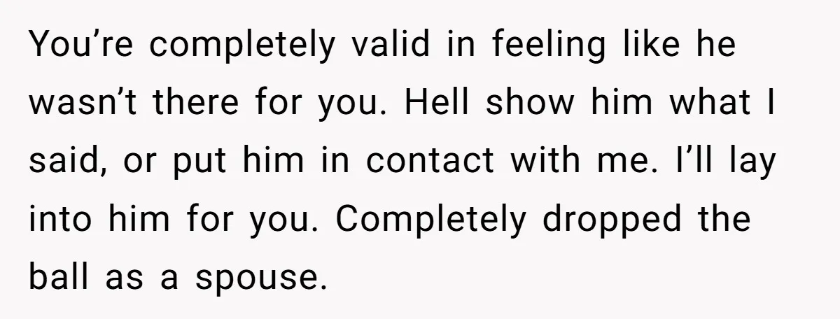 You’re completely valid in feeling like he wasn’t there for you. Hell show him what I said, or put him in contact with me. I’ll lay into him for you....