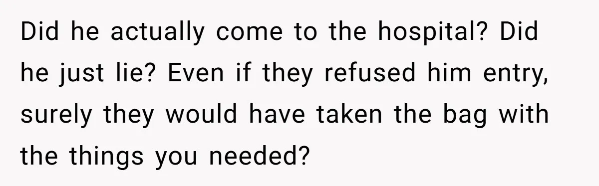 Did he actually come to the hospital? Did he just lie? Even if they refused him entry, surely they would have taken the bag with the things you needed?