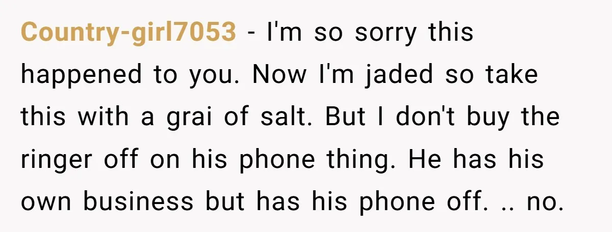 Country-girl7053 − I'm so sorry this happened to you. Now I'm jaded so take this with a grai of salt. But I don't buy the ringer off on his phone...