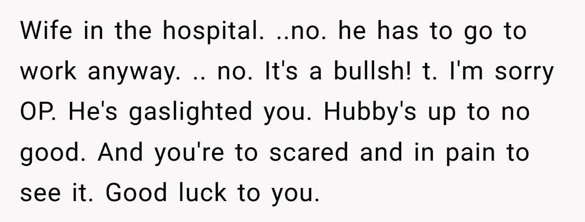 Wife in the hospital. ..no. he has to go to work anyway. .. no. It's a bullsh! t. I'm sorry OP. He's gaslighted you. Hubby's up to no good. And...