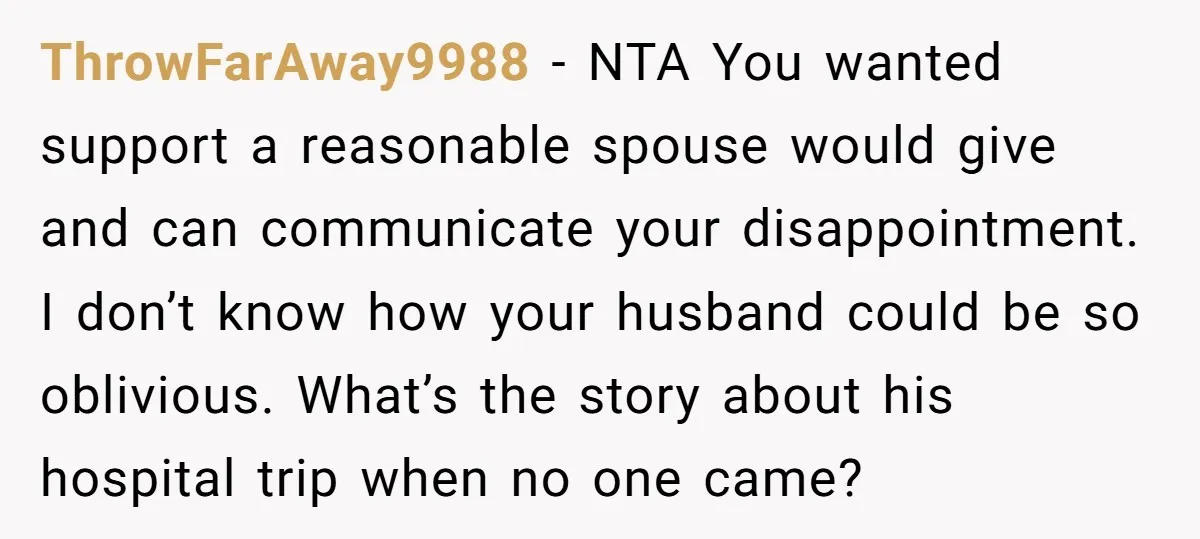 ThrowFarAway9988 − NTA You wanted support a reasonable spouse would give and can communicate your disappointment. I don’t know how your husband could be so oblivious. What’s the story about...