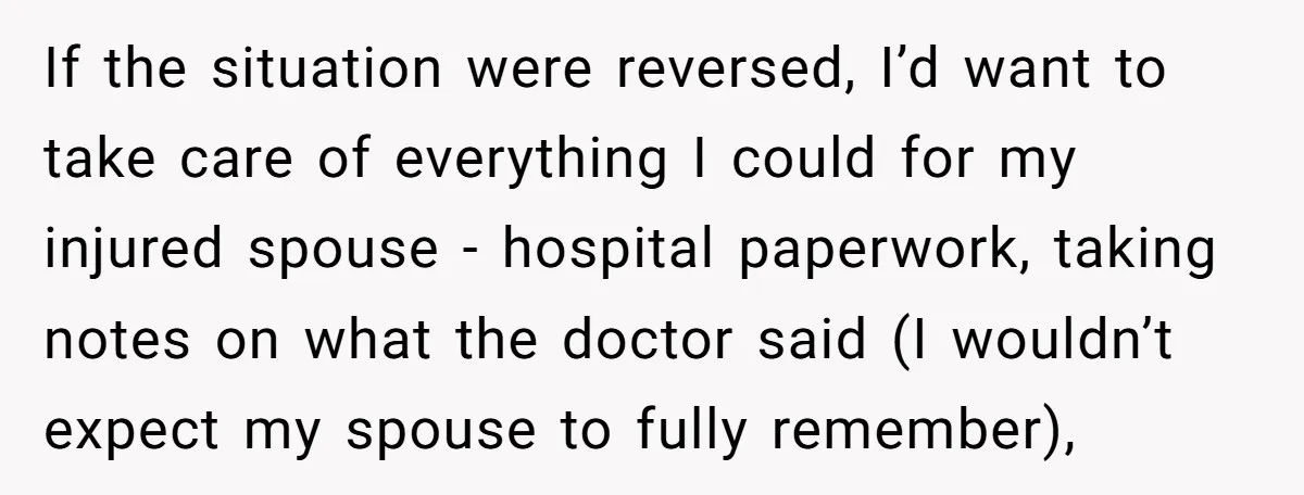 If the situation were reversed, I’d want to take care of everything I could for my injured spouse - hospital paperwork, taking notes on what the doctor said (I wouldn’t...