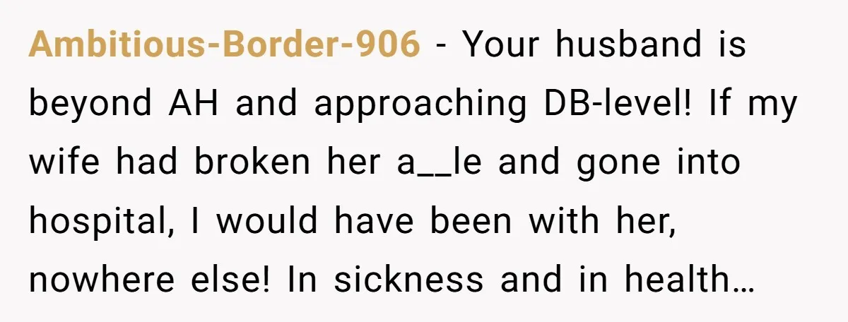 Ambitious-Border-906 − Your husband is beyond AH and approaching DB-level! If my wife had broken her a__le and gone into hospital, I would have been with her, nowhere else! In...