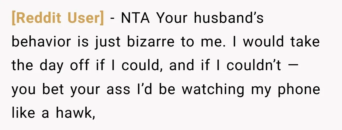 [Reddit User] − NTA Your husband’s behavior is just bizarre to me. I would take the day off if I could, and if I couldn’t — you bet your ass...