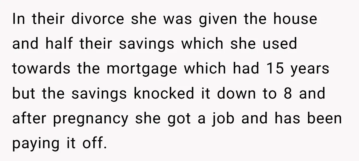 In their divorce she was given the house and half their savings which she used towards the mortgage which had 15 years but the savings knocked it down to 8...