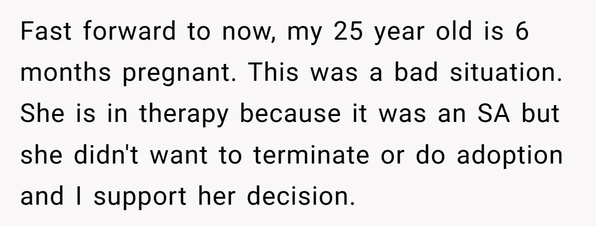Fast forward to now, my 25 year old is 6 months pregnant. This was a bad situation. She is in therapy because it was an SA but she didn't want...