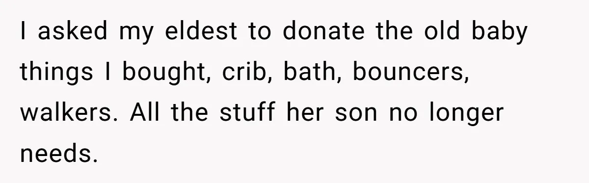 I asked my eldest to donate the old baby things I bought, crib, bath, bouncers, walkers. All the stuff her son no longer needs.