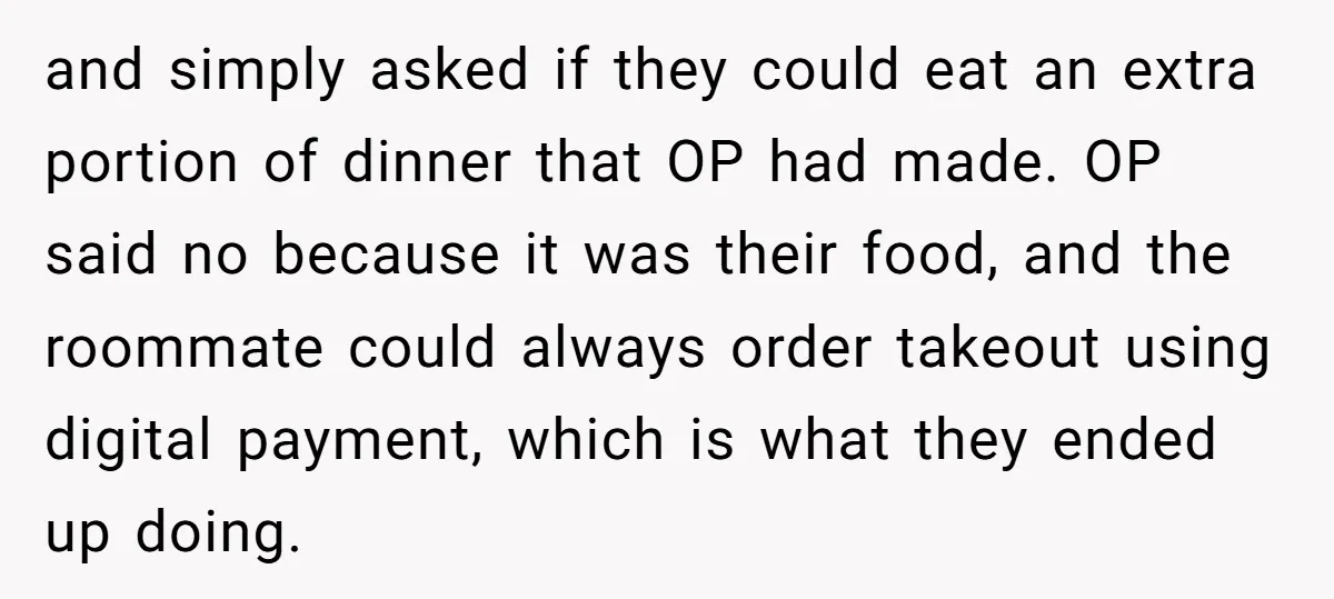 and simply asked if they could eat an extra portion of dinner that OP had made. OP said no because it was their food, and the roommate could always order...