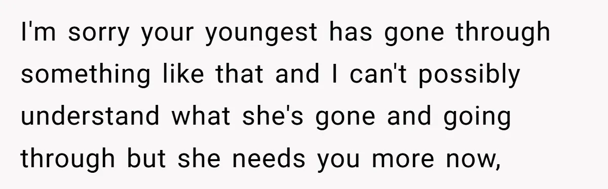 I'm sorry your youngest has gone through something like that and I can't possibly understand what she's gone and going through but she needs you more now,