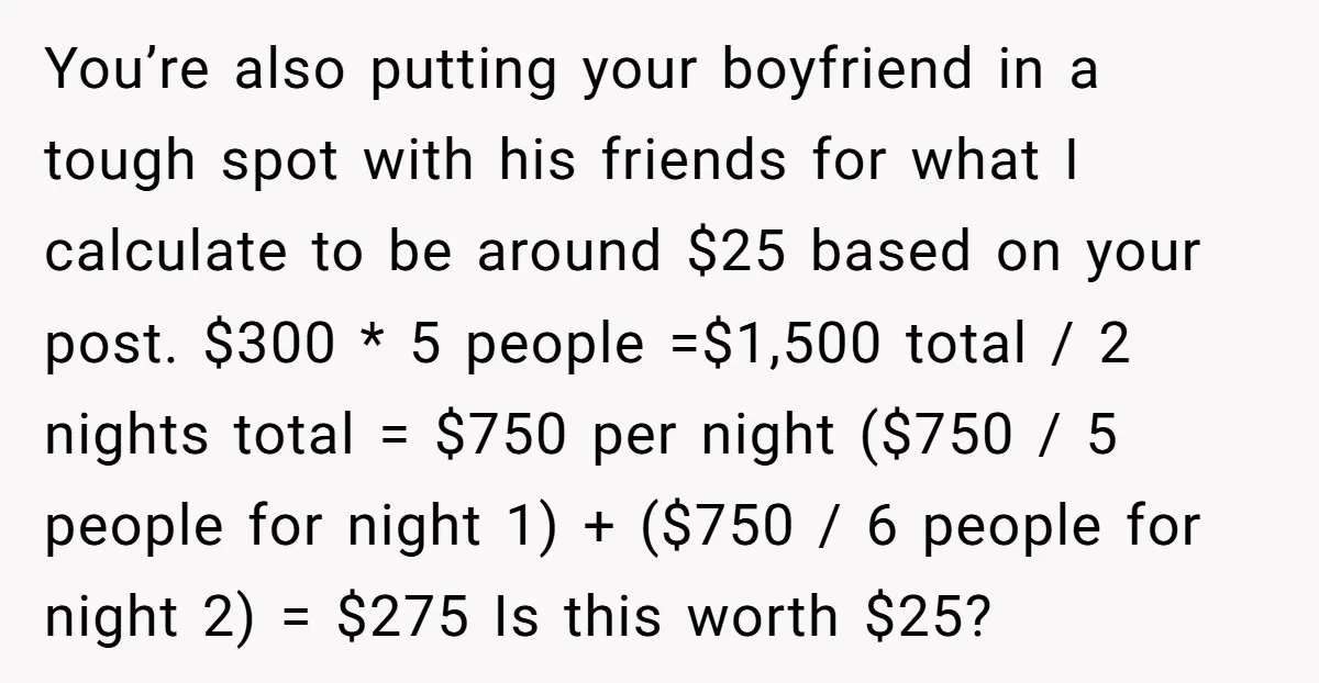 You’re also putting your boyfriend in a tough spot with his friends for what I calculate to be around $25 based on your post. $300 * 5 people =$1,500 total...
