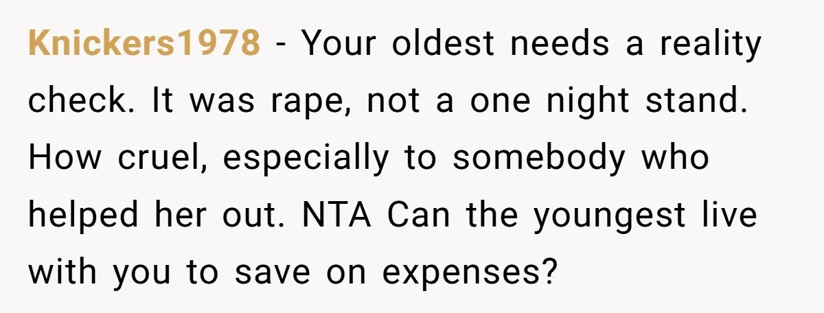 Knickers1978 − Your oldest needs a reality check. It was rape, not a one night stand. How cruel, especially to somebody who helped her out. NTA Can the youngest live...