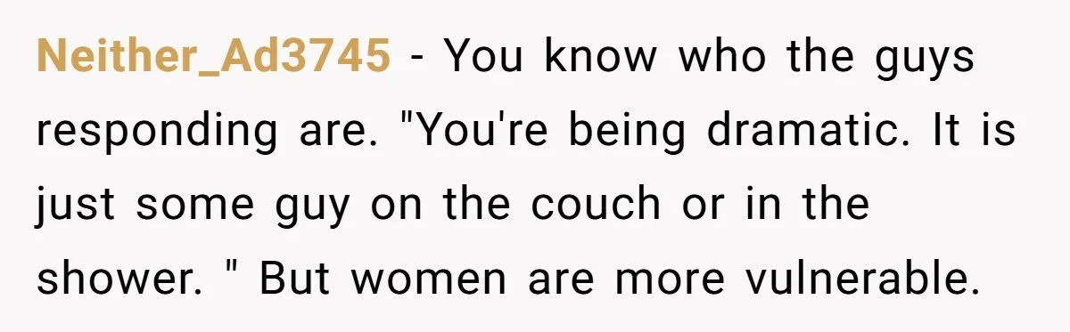 Neither_Ad3745 − You know who the guys responding are. "You're being dramatic. It is just some guy on the couch or in the shower. " But women are more vulnerable.