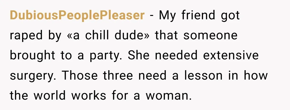 DubiousPeoplePleaser − My friend got raped by «a chill dude» that someone brought to a party. She needed extensive surgery. Those three need a lesson in how the world works...
