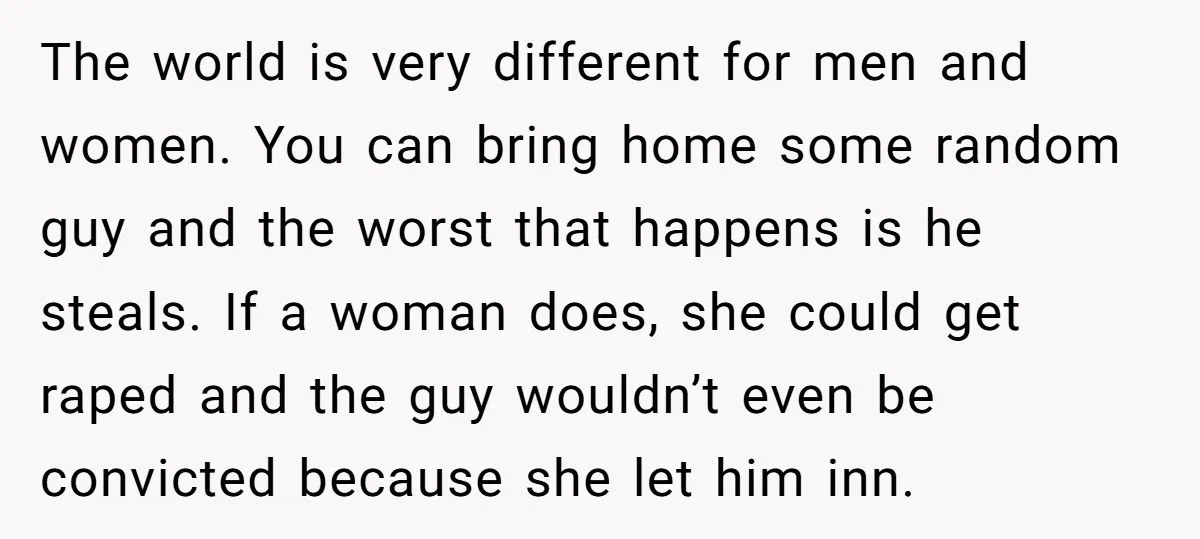 The world is very different for men and women. You can bring home some random guy and the worst that happens is he steals. If a woman does, she could...