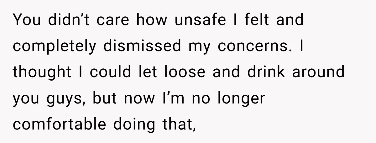You didn’t care how unsafe I felt and completely dismissed my concerns. I thought I could let loose and drink around you guys, but now I’m no longer comfortable doing...