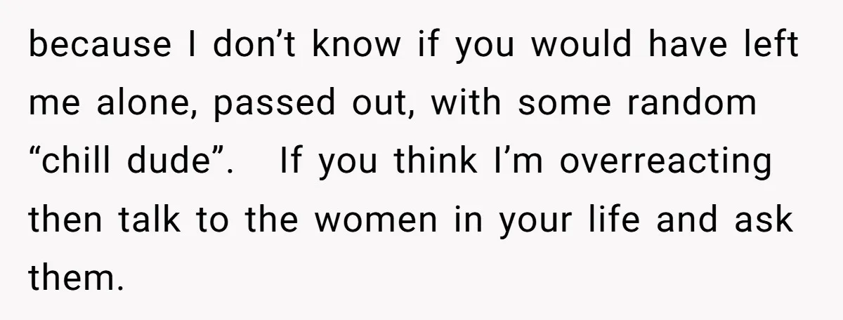 because I don’t know if you would have left me alone, passed out, with some random “chill dude”. If you think I’m overreacting then talk to the women in your...