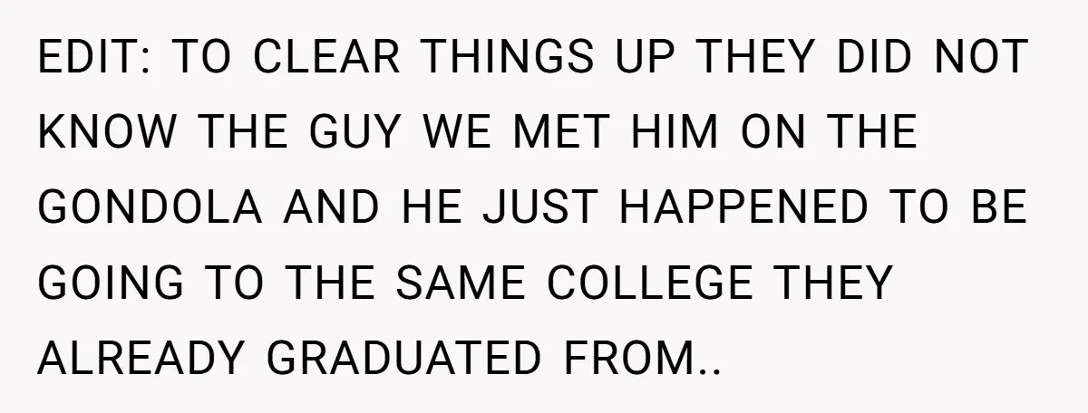 EDIT: TO CLEAR THINGS UP THEY DID NOT KNOW THE GUY WE MET HIM ON THE GONDOLA AND HE JUST HAPPENED TO BE GOING TO THE SAME COLLEGE THEY ALREADY...