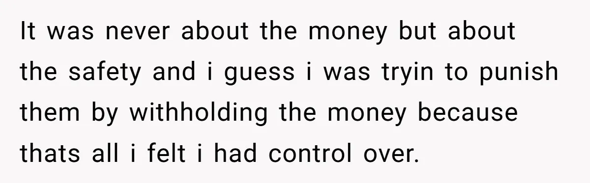 It was never about the money but about the safety and i guess i was tryin to punish them by withholding the money because thats all i felt i had...