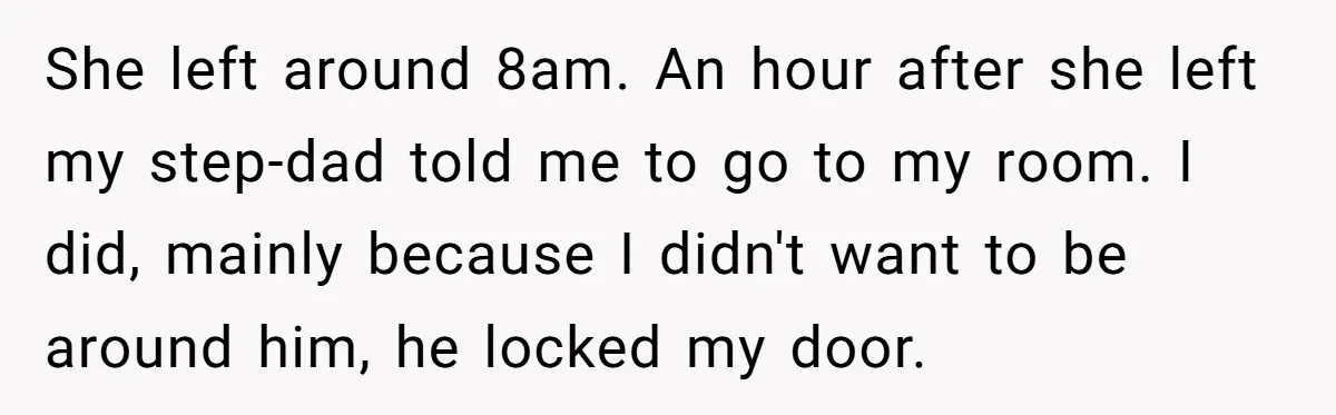 She left around 8am. An hour after she left my step-dad told me to go to my room. I did, mainly because I didn't want to be around him, he...