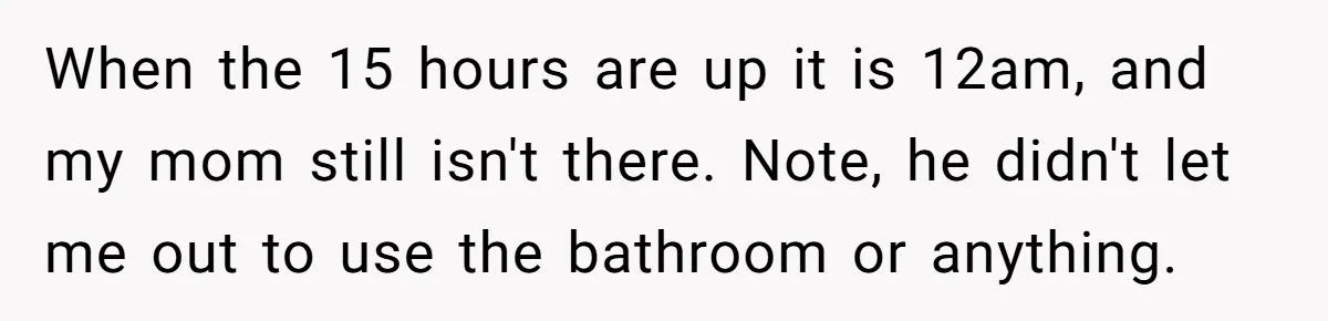 When the 15 hours are up it is 12am, and my mom still isn't there. Note, he didn't let me out to use the bathroom or anything.